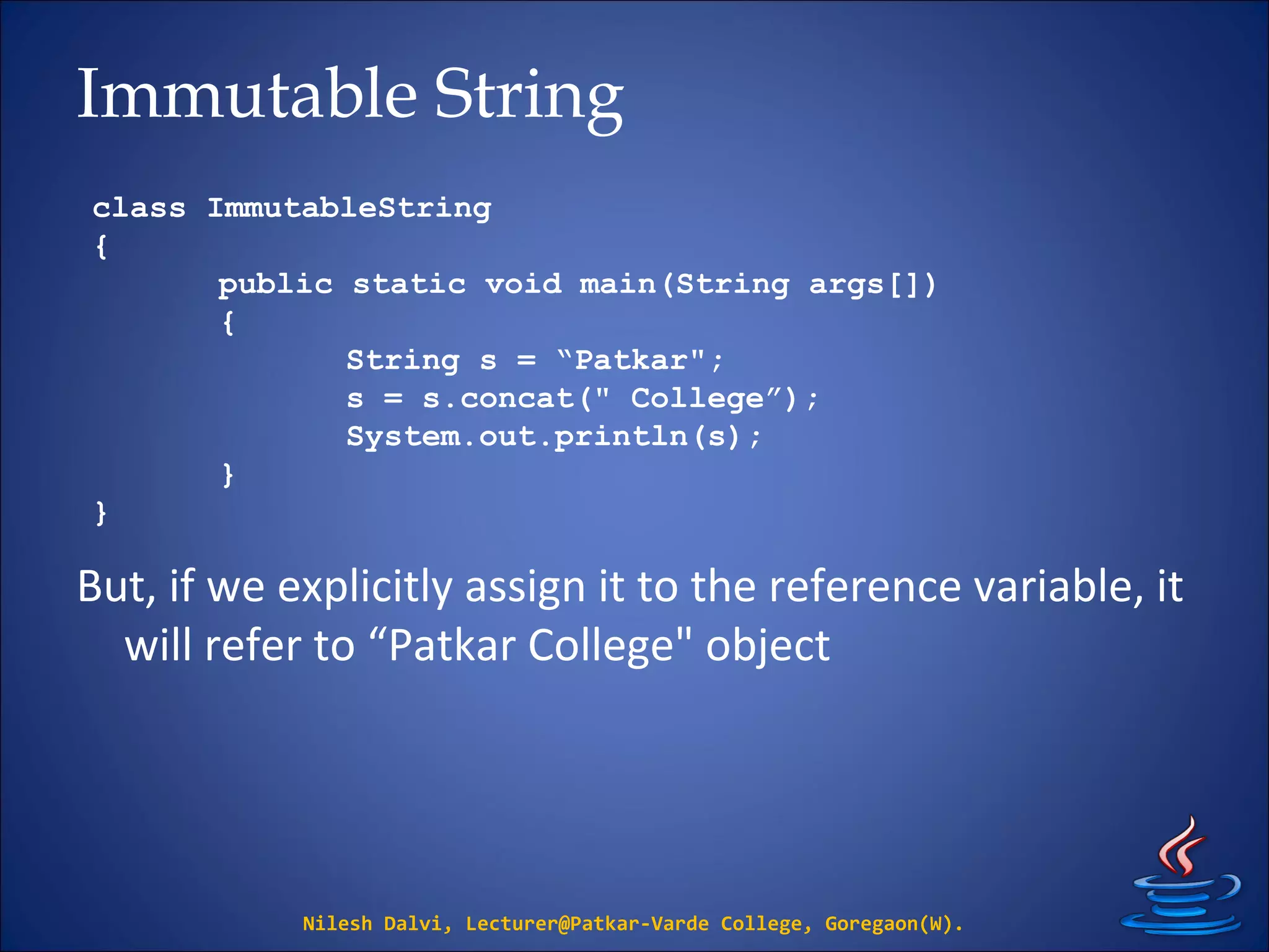 Immutable String
But, if we explicitly assign it to the reference variable, it
will refer to “Patkar College" object
Nilesh Dalvi, Lecturer@Patkar-Varde College, Goregaon(W).
class ImmutableString
{
public static void main(String args[])
{
String s = “Patkar";
s = s.concat(" College”);
System.out.println(s);
}
}
 