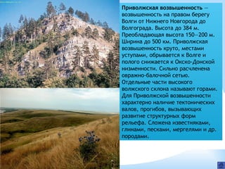 Приволжская возвышенность —
возвышенность на правом берегу
Волги от Нижнего Новгорода до
Волгограда. Высота до 384 м.
Преобладающая высота 150—200 м.
Ширина до 500 км. Приволжская
возвышенность круто, местами
уступами, обрывается к Волге и
полого снижается к Окско-Донской
низменности. Сильно расчленена
овражно-балочной сетью.
Отдельные части высокого
волжского склона называют горами.
Для Приволжской возвышенности
характерно наличие тектонических
валов, прогибов, вызывающих
развитие структурных форм
рельефа. Сложена известняками,
глинами, песками, мергелями и др.
породами.
 