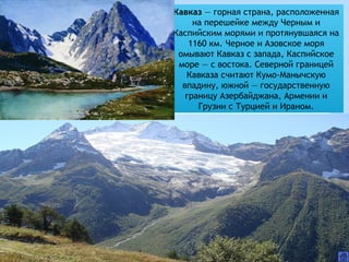 Кавказ — горная страна, расположенная
на перешейке между Черным и
Каспийским морями и протянувшаяся на
1160 км. Черное и Азовское моря
омывают Кавказ с запада, Каспийское
море — с востока. Северной границей
Кавказа считают Кумо-Манычскую
впадину, южной — государственную
границу Азербайджана, Армении и
Грузии с Турцией и Ираном.
 