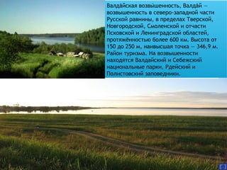 Валдайская возвышенность, Валдай —́ ́ ́
возвышенность в северо-западной части
Русской равнины, в пределах Тверской,
Новгородской, Смоленской и отчасти
Псковской и Ленинградской областей,
протяжённостью более 600 км. Высота от
150 до 250 м, наивысшая точка — 346,9 м.
Район туризма. На возвышенности
находятся Валдайский и Себежский
национальные парки, Рдейский и
Полистовский заповедники.
 
