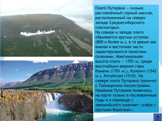 Плато Путорана — сильно́ ́
расчленённый горный массив,
расположенный на северо-
западе Среднесибирского
плоскогорья.
На севере и западе плато
обрывается крутым уступом
(800 и более м.), в то время как
южная и восточная части
характеризуются пологими
склонами. Максимальная
высота плато — 1701 м, среди
высочайших вершин горы
Камень (1701 м.), Холокит (1542
м.), Котуйская (1510). На
севере плато Путорана граничит
с Таймырским полуостровом.
Название Путорана появилось
на карте только в послевоенные
годы и в переводе с
эвенкийского означает «озёра с
крутыми берегами».
 