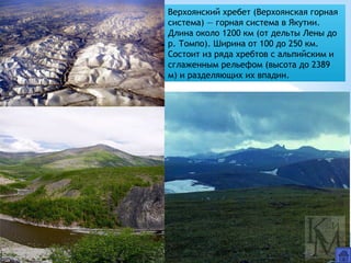 Верхоянский хребет (Верхоянская горная
система) — горная система в Якутии.
Длина около 1200 км (от дельты Лены до
р. Томпо). Ширина от 100 до 250 км.
Состоит из ряда хребтов с альпийским и
сглаженным рельефом (высота до 2389
м) и разделяющих их впадин.
 