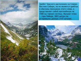 Хребет Черского расположен на Северо-
Востоке Сибири, но не является хребтом
в обычном понимании этого слова, а
представляет собой протяжённую на
1500 км горную систему. Высшая точка
— гора Победа, 3003 метра (по
устаревшим данным 3147 метров).
 