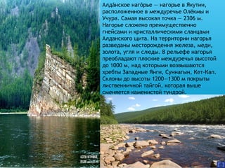 Алданское нагорье — нагорье в Якутии,́ ́
расположенное в междуречье Олёкмы и
Учура. Самая высокая точка — 2306 м.
Нагорье сложено преимущественно
гнейсами и кристаллическими сланцами
Алданского щита. На территории нагорья
разведаны месторождения железа, меди,
золота, угля и слюды. В рельефе нагорья
преобладают плоские междуречья высотой
до 1000 м, над которыми возвышаются
хребты Западные Янги, Суннагын, Кет-Кап.
Склоны до высоты 1200—1300 м покрыты
лиственничной тайгой, которая выше
сменяется каменистой тундрой.
 
