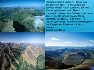 Становой хребет (известен также каќ ́
Внешний Хинган) — система горных
хребтов южной части Дальнего Востока
России протяженностью 700 км от
среднего течения реки Олёкма до истоков
реки Учур. На западе смыкается со
Становым нагорьем, на востоке — с
горами Джугджур. Является водоразделом
рек Северного Ледовитого и Тихого
океанов.
Высота до 2412 м.
 