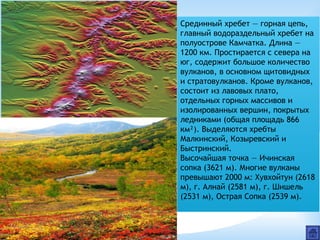 Срединный хребет — горная цепь,
главный водораздельный хребет на
полуострове Камчатка. Длина —
1200 км. Простирается с севера на
юг, содержит большое количество
вулканов, в основном щитовидных
и стратовулканов. Кроме вулканов,
состоит из лавовых плато,
отдельных горных массивов и
изолированных вершин, покрытых
ледниками (общая площадь 866
км²). Выделяются хребты
Малкинский, Козыревский и
Быстринский.
Высочайшая точка — Ичинская
сопка (3621 м). Многие вулканы
превышают 2000 м: Хувхойтун (2618
м), г. Алнай (2581 м), г. Шишель
(2531 м), Острая Сопка (2539 м).
 
