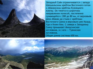 Западный Саян ограничивается с запада́ ́
Шапшальским хребтом Восточного Алтая
и Абаканским хребтом Кузнецкого
Алатау. Он тянется в широтном
направлении полосой, постепенно
сужающейся с 200 до 80 км, от верховьев
реки Абакан до стыка с хребтами
Восточного Саяна в верховьях рек Казыр,
Уда и Кижи-Хем. С севера к Западному
Саяну примыкает Минусинская
котловина, а с юга — Тувинская
котловина.
Общая длина системы 650 км.
 