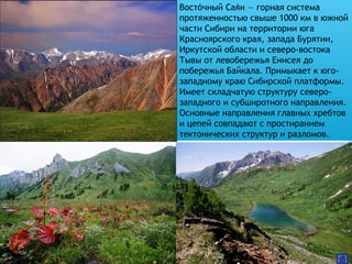 Восточный Саян — горная система́ ́
протяженностью свыше 1000 км в южной
части Сибири на территории юга
Красноярского края, запада Бурятии,
Иркутской области и северо-востока
Тывы от левобережья Енисея до
побережья Байкала. Примыкает к юго-
западному краю Сибирской платформы.
Имеет складчатую структуру северо-
западного и субширотного направления.
Основные направления главных хребтов
и цепей совпадают с простиранием
тектонических структур и разломов.
 