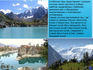 Алтайские горы представляют сложную́ ́
систему самых высоких в Сибири
хребтов, разделённых глубокими
долинами рек и обширными
внутригорными и межгорными
котловинами.
Горная система расположена там, где
сходятся границы России, Монголии,
Китая и Казахстана. Она делится на
Южный Алтай (Юго-Западный), Юго-
Восточный Алтай и Восточный Алтай,
Центральный Алтай, Северный и
Северо-Восточный Алтай, Северо-
Западный Алтай.
 