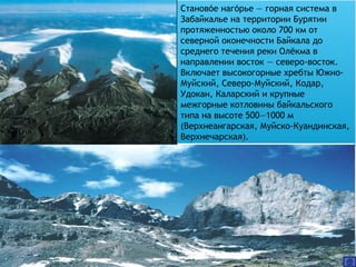 Становое нагорье — горная система в́ ́
Забайкалье на территории Бурятии
протяженностью около 700 км от
северной оконечности Байкала до
среднего течения реки Олёкма в
направлении восток — северо-восток.
Включает высокогорные хребты Южно-
Муйский, Северо-Муйский, Кодар,
Удокан, Каларский и крупные
межгорные котловины байкальского
типа на высоте 500—1000 м
(Верхнеангарская, Муйско-Куандинская,
Верхнечарская).
 