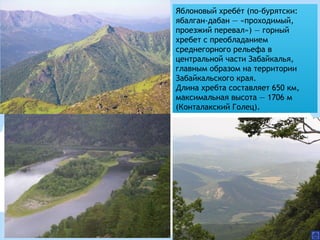 Яблоновый хребет (по-бурятски:́ ́
ябалган-дабан — «проходимый,
проезжий перевал») — горный
хребет с преобладанием
среднегорного рельефа в
центральной части Забайкалья,
главным образом на территории
Забайкальского края.
Длина хребта составляет 650 км,
максимальная высота — 1706 м
(Конталакский Голец).
 