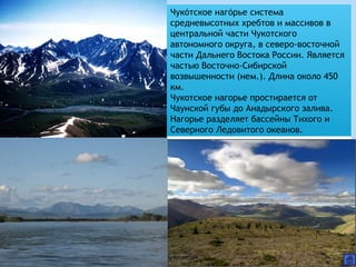 Чукотское нагорье система́ ́
средневысотных хребтов и массивов в
центральной части Чукотского
автономного округа, в северо-восточной
части Дальнего Востока России. Является
частью Восточно-Сибирской
возвышенности (нем.). Длина около 450
км.
Чукотское нагорье простирается от
Чаунской губы до Анадырского залива.
Нагорье разделяет бассейны Тихого и
Северного Ледовитого океанов.
 