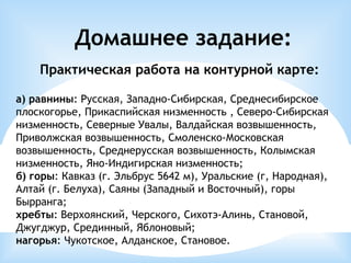 Домашнее задание:
Практическая работа на контурной карте:
а) равнины: Русская, Западно-Сибирская, Среднесибирское
плоскогорье, Прикаспийская низменность , Северо-Сибирская
низменность, Северные Увалы, Валдайская возвышенность,
Приволжская возвышенность, Смоленско-Московская
возвышенность, Среднерусская возвышенность, Колымская
низменность, Яно-Индигирская низменность;
б) горы: Кавказ (г. Эльбрус 5642 м), Уральские (г, Народная),
Алтай (г. Белуха), Саяны (Западный и Восточный), горы
Бырранга;
хребты: Верхоянский, Черского, Сихотэ-Алинь, Становой,
Джугджур, Срединный, Яблоновый;
нагорья: Чукотское, Алданское, Становое.
 
