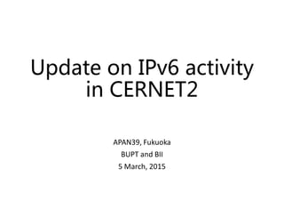 Update on IPv6 activity
in CERNET2
APAN39, Fukuoka
BUPT and BII
5 March, 2015
Update on IPv6 activity
in CERNET2
APAN39, Fukuoka
BUPT and BII
5 March, 2015
 