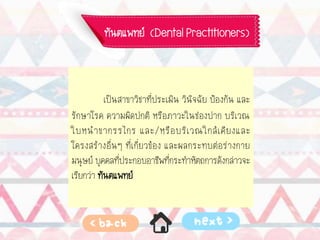 ทันตแพทย์ (Dental Practitioners)
เป็นสาขาวิชาที่ประเมิน วินิจฉัย ป้องกัน และ
รักษาโรค ความผิดปกติ หรือภาวะในช่องปาก บริเวณ
ใบหน้าขากรรไกร และ/หรือบริเวณใกล้เคียงและ
โครงสร้างอื่นๆ ที่เกี่ยวข้อง และผลกระทบต่อร่างกาย
มนุษย์ บุคคลที่ประกอบอาชีพที่กระทาหัตถการดังกล่าวจะ
เรียกว่า ทันตแพทย์
 