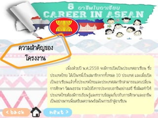 เนื่องด้วยปี พ.ศ.2558 จะมีการเปิดเป็นประเทศอาเซียน ซึ่ง
ประเทศไทย ได้เป็นหนึ่งในสมาชิกจากทั้งหมด 10 ประเทศ และเมื่อเปิด
เป็นอาเซียนแล้วทั้งประเทศไทยและประเทศสมาชิกสามารถแลกเปลี่ยน
การศึกษา วัฒนธรรม รวมไปถึงการประกอบอาชีพอย่างเสรี ซึ่งมีผลทาให้
ประเทศไทยต้องมีการเรียนรู้และทราบข้อมูลเกี่ยวกับการศึกษาและอาชีพ
เป็นอย่างมากเพื่อเตรียมความพร้อมในการเข้าสู่อาเซียน
ความสาคัญของ
โครงงาน
 