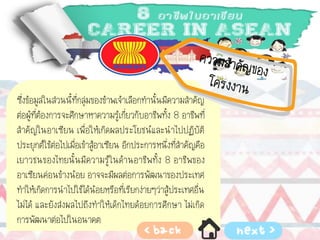 ซึ่งข้อมูลในส่วนนี้ที่กลุ่มของข้าพเจ้าเลือกทานั้นมีความสาคัญ
ต่อผู้ที่ต้องการจะศึกษาหาความรู้เกี่ยวกับอาชีพทั้ง 8 อาชีพที่
สาคัญในอาเซียน เพื่อให้เกิดผลประโยชน์และนาไปปฏิบัติ
ประยุกต์ใช้ต่อไปเมื่อเข้าสู้อาเซียน อีกประการหนึ่งที่สาคัญคือ
เยาวชนของไทยนั้นมีความรู้ในด้านอาชีพทั้ง 8 อาชีพของ
อาเซียนค่อนข้างน้อย อาจจะมีผลต่อการพัฒนาของประเทศ
ทาให้เกิดการนาไปใช้ได้น้อยหรือที่เรียกง่ายๆว่าสู้ประเทศอื่น
ไม่ได้ และยังส่งผลไปถึงทาให้เด็กไทยด้อยการศึกษา ไม่เกิด
การพัฒนาต่อไปในอนาคต
 