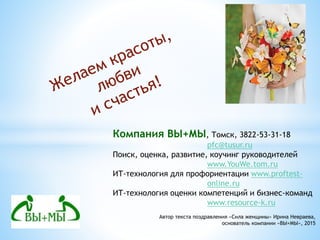 Компания ВЫ+МЫ, Томск, 3822-53-31-18
pfc@tusur.ru
Поиск, оценка, развитие, коучинг руководителей
www.YouWe.tom.ru
ИТ-технология для профориентации www.proftest-
online.ru
ИТ-технология оценки компетенций и бизнес-команд
www.resource-k.ru
Автор текста поздравления «Сила женщины» Ирина Невраева,
основатель компании «ВЫ+МЫ», 2015
 