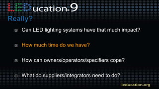  Can LED lighting systems have that much impact?
 How much time do we have?
 How can owners/operators/specifiers cope?
 What do suppliers/integrators need to do?
 