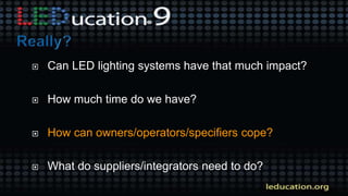  Can LED lighting systems have that much impact?
 How much time do we have?
 How can owners/operators/specifiers cope?
 What do suppliers/integrators need to do?
 