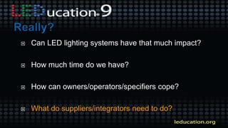  Can LED lighting systems have that much impact?
 How much time do we have?
 How can owners/operators/specifiers cope?
 What do suppliers/integrators need to do?
 
