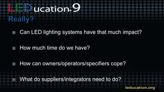  Can LED lighting systems have that much impact?
 How much time do we have?
 How can owners/operators/specifiers cope?
 What do suppliers/integrators need to do?
 
