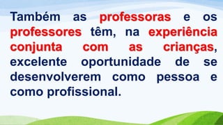 Também as professoras e os
professores têm, na experiência
conjunta com as crianças,
excelente oportunidade de se
desenvolverem como pessoa e
como profissional.
 