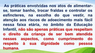 As práticas envolvidas nos atos de alimentar-
se, tomar banho, trocar fraldas e controlar os
esfíncteres, na escolha do que vestir, na
atenção aos riscos de adoecimento mais fácil
nessa faixa etária, no âmbito da Educação
Infantil, não são apenas práticas que respeitam
o direito da criança de ser bem atendida
nesses aspectos, como cumprimento do
respeito à sua dignidade como pessoa
humana.
 
