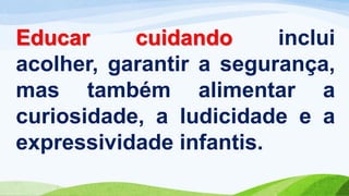 Educar cuidando inclui
acolher, garantir a segurança,
mas também alimentar a
curiosidade, a ludicidade e a
expressividade infantis.
 