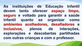 As instituições de Educação Infantil
devem tanto oferecer espaço limpo,
seguro e voltado para garantir a saúde
infantil quanto se organizar como
ambientes acolhedores, desafiadores e
inclusivos, plenos de interações,
explorações e descobertas partilhadas
com outras crianças e com o professor.
 