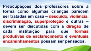 Preocupações dos professores sobre a
forma como algumas crianças parecem
ser tratadas em casa – descuido, violência,
discriminação, superproteção e outras –
devem ser discutidas com a direção de
cada instituição para que formas
produtivas de esclarecimento e eventuais
encaminhamentos possam ser pensados.
 
