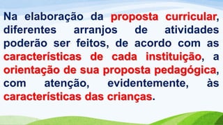 Na elaboração da proposta curricular,
diferentes arranjos de atividades
poderão ser feitos, de acordo com as
características de cada instituição, a
orientação de sua proposta pedagógica,
com atenção, evidentemente, às
características das crianças.
 