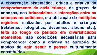 A observação sistemática, crítica e criativa do
comportamento de cada criança, de grupos de
crianças, das brincadeiras e interações entre as
crianças no cotidiano, e a utilização de múltiplos
registros realizados por adultos e crianças
(relatórios, fotografias, desenhos, álbuns etc.),
feita ao longo do período em diversificados
momentos, são condições necessárias para
compreender como a criança se apropria de
modos de agir, sentir e pensar culturalmente
constituídos.
 