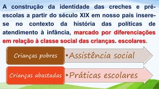 A construção da identidade das creches e pré-
escolas a partir do século XIX em nosso país insere-
se no contexto da história das políticas de
atendimento à infância, marcado por diferenciações
em relação à classe social das crianças. escolares.
•Assistência socialCrianças pobres
•Práticas escolaresCrianças abastadas
 