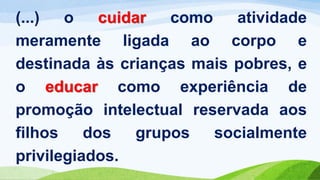 (...) o cuidar como atividade
meramente ligada ao corpo e
destinada às crianças mais pobres, e
o educar como experiência de
promoção intelectual reservada aos
filhos dos grupos socialmente
privilegiados.
 