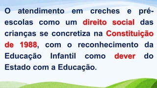 O atendimento em creches e pré-
escolas como um direito social das
crianças se concretiza na Constituição
de 1988, com o reconhecimento da
Educação Infantil como dever do
Estado com a Educação.
 