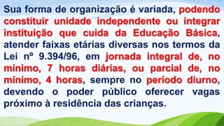 Sua forma de organização é variada, podendo
constituir unidade independente ou integrar
instituição que cuida da Educação Básica,
atender faixas etárias diversas nos termos da
Lei nº 9.394/96, em jornada integral de, no
mínimo, 7 horas diárias, ou parcial de, no
mínimo, 4 horas, sempre no período diurno,
devendo o poder público oferecer vagas
próximo à residência das crianças.
 