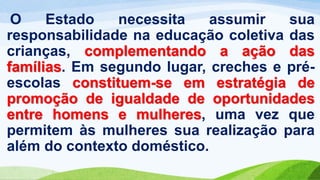 O Estado necessita assumir sua
responsabilidade na educação coletiva das
crianças, complementando a ação das
famílias. Em segundo lugar, creches e pré-
escolas constituem-se em estratégia de
promoção de igualdade de oportunidades
entre homens e mulheres, uma vez que
permitem às mulheres sua realização para
além do contexto doméstico.
 