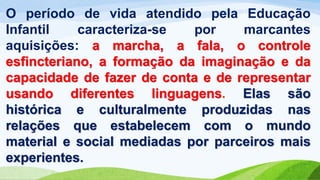 O período de vida atendido pela Educação
Infantil caracteriza-se por marcantes
aquisições: a marcha, a fala, o controle
esfincteriano, a formação da imaginação e da
capacidade de fazer de conta e de representar
usando diferentes linguagens. Elas são
histórica e culturalmente produzidas nas
relações que estabelecem com o mundo
material e social mediadas por parceiros mais
experientes.
 