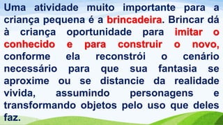 Uma atividade muito importante para a
criança pequena é a brincadeira. Brincar dá
à criança oportunidade para imitar o
conhecido e para construir o novo,
conforme ela reconstrói o cenário
necessário para que sua fantasia se
aproxime ou se distancie da realidade
vivida, assumindo personagens e
transformando objetos pelo uso que deles
faz.
 