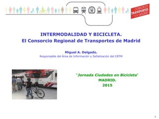 1
Movilidad sostenible (1)
INTERMODALIDAD Y BICICLETA.
El Consorcio Regional de Transportes de Madrid
Miguel A. Delgado.
Responsable del Área de Información y Señalización del CRTM
“Jornada Ciudades en Bicicleta“
MADRID.
2015
 