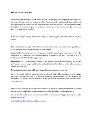 Buying a prom dress on-line
Fortunately for the teenagers - and therefore the folks - shopping for a shocking promenade dress is not
any longer the long event that it accustomed be. There’s currently no got to walk from mall to mall
making an attempt to seek out the one promenade dress that's the "the one". You’ll be able to currently
do that from the comfort of your own residence, with access to much more dresses than you'd have
within the native shopping center.
There square measure many different advantages to obtaining your promenade dress on-line, that
include:
Total convenience: you ought not to withdraw to seek out the proper promenade dress - you'll be able
to stay up for the proper promenade dress to return to you.
Unique outfits: If you've got one main shopping center with regards to you, what square measure the
probabilities of a minimum of many people turning up in barely constant outfit? Once you by on-line,
there's much no likelihood of this happening.
Affordability: you'll usually realize a number of the simplest promenade dress bargains on-line, and
you'll be able to fancy vogue, sophistication and sophistication for a fraction of the value you would
possibly pay at the mall.
The fantastic alternative obtainable once you purchase promenade dresses on-line
We all have totally different tastes, and that we all have totally different desires once it involves
shopping for promenade dresses. Thus it may be terribly discouraging to step in to the retailers at the
mall and see rail upon rail of beautiful dresses - that every one look precisely the same and are available
in one size solely.
When you purchase your promenade dress on-line you'll realize an implausible alternative. no matter
your size, style or budget there's guaranteed to be one thing that actually catches your eye; a
You can also find a wide variety of materials and styles, as well as some really great value prices on the
perfect prom dresses.
Visit http://www.dressmebridal.co.uk/prom-dresses
 
