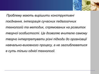 Проблему мають вирішити конструктивні
поєднання, інтеграція сучасних педагогічних
технологій та методик, спрямованих на розвиток
творчої особистості. Це дозволяє вчителю самому
творчо інтерпретувати різні підходи до організації
навчально-виховного процесу, а не заглиблюватися
в суть тільки однієї технології.
 