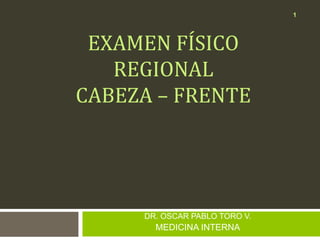 EXAMEN FÍSICO
REGIONAL
CABEZA – FRENTE
DR. OSCAR PABLO TORO V.
MEDICINA INTERNA
1
 