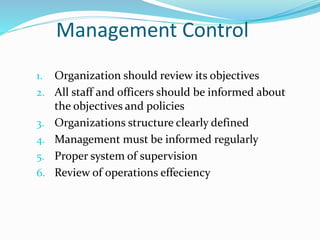 Management Control
1. Organization should review its objectives
2. All staff and officers should be informed about
the objectives and policies
3. Organizations structure clearly defined
4. Management must be informed regularly
5. Proper system of supervision
6. Review of operations effeciency
 