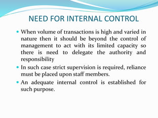 NEED FOR INTERNAL CONTROL
 When volume of transactions is high and varied in
nature then it should be beyond the control of
management to act with its limited capacity so
there is need to delegate the authority and
responsibility
 In such case strict supervision is required, reliance
must be placed upon staff members.
 An adequate internal control is established for
such purpose.
 