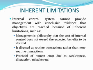 INHERENT LIMITATIONS
 Internal control system cannot provide
management with conclusive evidence that
objectives are reached because of inherent
limitations, such as:
 Management's philosophy that the cost of internal
control does not exceed the expected benefits to be
derived
 It directed at routine transactions rather than non-
routine transactions
 Potential of human error due to carelessness,
distraction, mistakes etc.
 