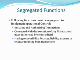 Segregated Functions
 Following functions must be segregated to
implement operational Control:
 Initiating and Authorizing Transactions
 Connected with the execution of any Transactions
must authorized by senior official
 Having responsibility for asset, liability, expense or
revenue resulting from transactions
 