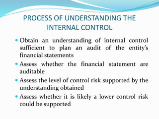 PROCESS OF UNDERSTANDING THE
INTERNAL CONTROL
 Obtain an understanding of internal control
sufficient to plan an audit of the entity’s
financial statements
 Assess whether the financial statement are
auditable
 Assess the level of control risk supported by the
understanding obtained
 Assess whether it is likely a lower control risk
could be supported
 