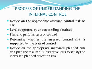 PROCESS OF UNDERSTANDING THE
INTERNAL CONTROL
 Decide on the appropriate assessed control risk to
use
 Level supported by understanding obtained
 Plan and perform tests of control
 Determine whether the assessed control risk is
supported by the tests of control
 Decide on the appropriate increased planned risk
and plan the resultant substantive tests to satisfy the
increased planned detection risk
 